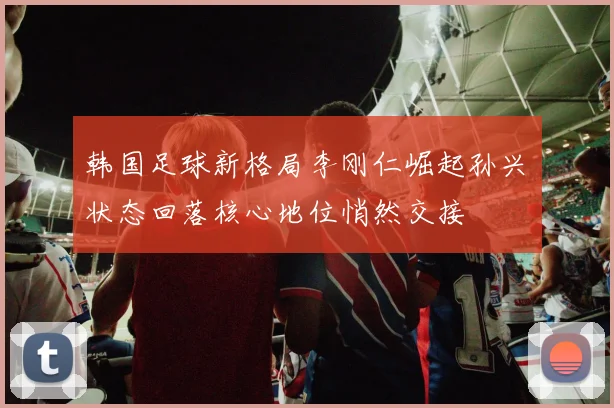 韩国足球新格局李刚仁崛起孙兴慜状态回落核心地位悄然交接