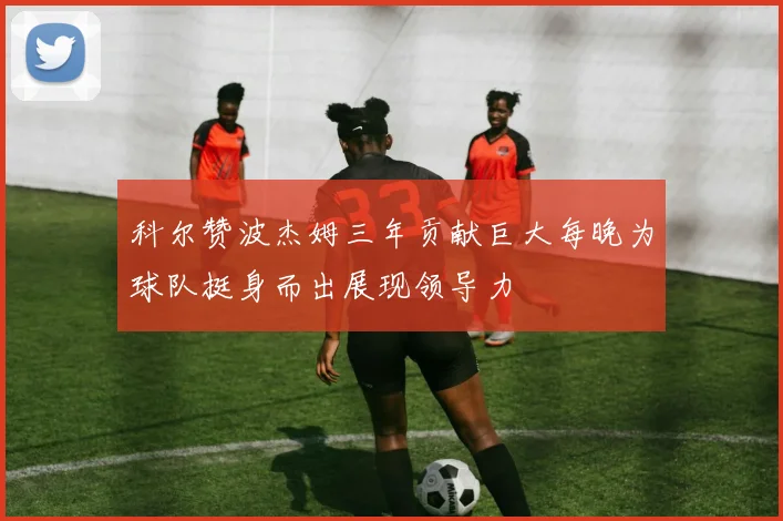 科尔赞波杰姆三年贡献巨大每晚为球队挺身而出展现领导力
