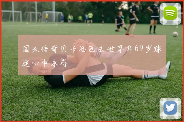 国米传奇贝卡洛西去世享年69岁球迷心中永存