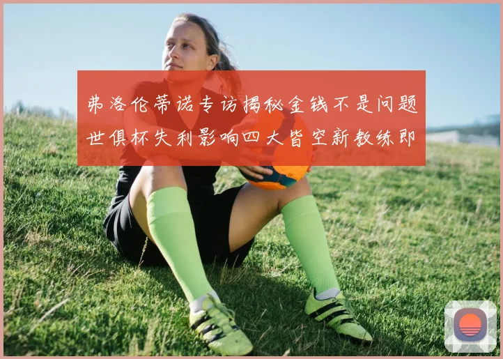 弗洛伦蒂诺专访揭秘金钱不是问题世俱杯失利影响四大皆空新教练即将到来