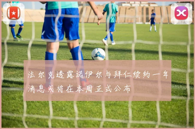 法尔克透露诺伊尔与拜仁续约一年消息或将在本周正式公布
