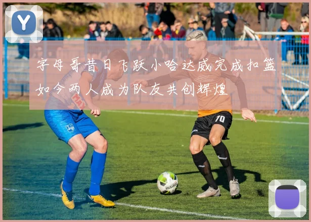 字母哥昔日飞跃小哈达威完成扣篮如今两人成为队友共创辉煌