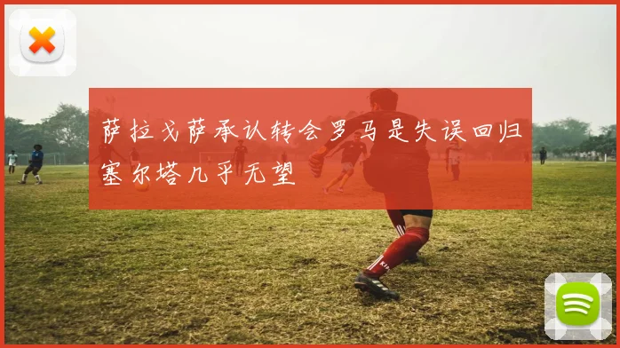 萨拉戈萨承认转会罗马是失误回归塞尔塔几乎无望