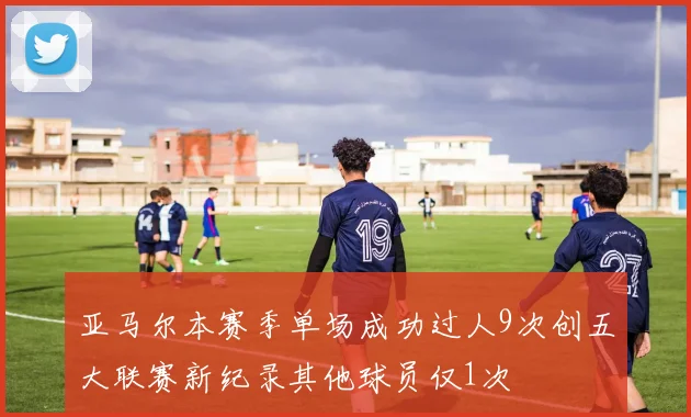 亚马尔本赛季单场成功过人9次创五大联赛新纪录其他球员仅1次
