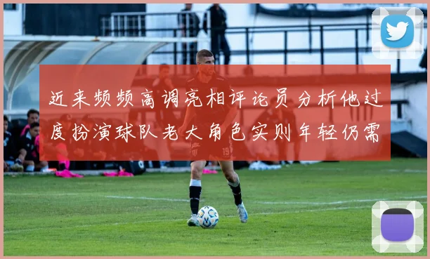 近来频频高调亮相评论员分析他过度扮演球队老大角色实则年轻仍需成长