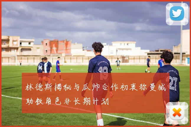 林德斯揭秘与瓜帅合作初衷称曼城助教角色非长期计划