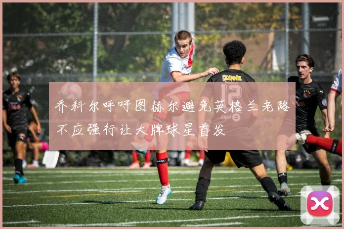 乔科尔呼吁图赫尔避免英格兰老路不应强行让大牌球星首发